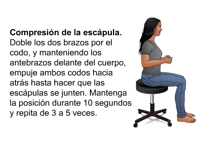 <B>Compresin de la escpula. </B> Doble los dos brazos<B> </B>por el codo, y manteniendo los antebrazos delante del cuerpo, empuje ambos codos hacia atrs hasta hacer que las escpulas se junten. Mantenga la posicin durante 10 segundos y repita de 3 a 5 veces.