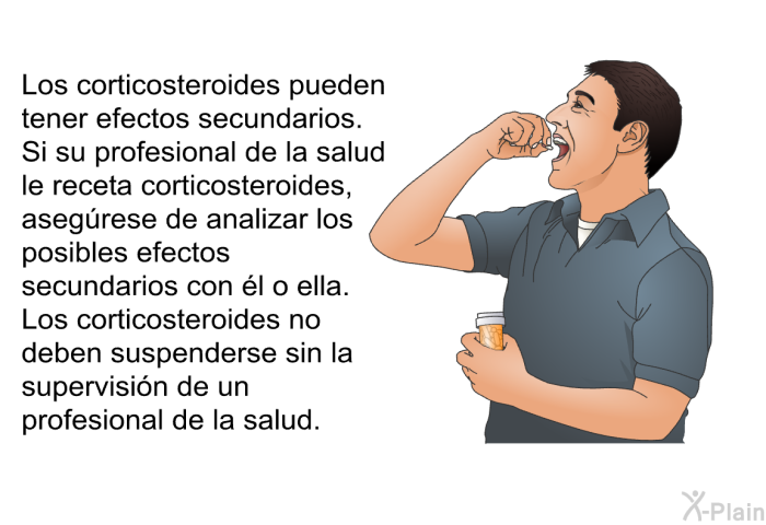 Los corticosteroides pueden tener efectos secundarios. Si su profesional de la salud le receta corticosteroides, aseg�rese de analizar los posibles efectos secundarios con �l o ella. Los corticosteroides no deben suspenderse sin la supervisi�n de un profesional de la salud.