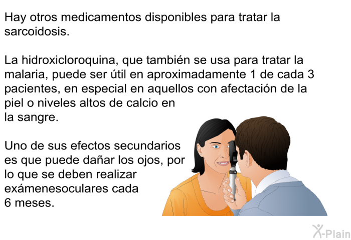 Hay otros medicamentos disponibles para tratar la sarcoidosis. La hidroxicloroquina, que tambi�n se usa para tratar la malaria, puede ser �til en aproximadamente 1 de cada 3 pacientes, en especial en aquellos con afectaci�n de la piel o niveles altos de calcio en la sangre. Uno de sus efectos secundarios es que puede da�ar los ojos, por lo que se deben realizar ex�menes oculares cada 6 meses.