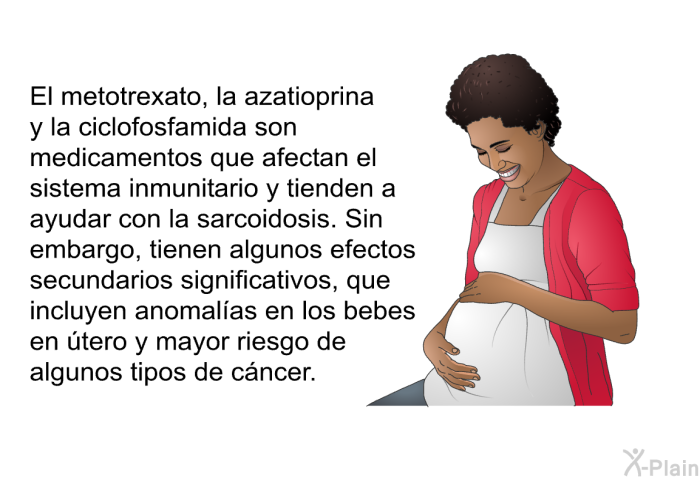 El metotrexato, la azatioprina y la ciclofosfamida son medicamentos que afectan el sistema inmunitario y tienden a ayudar con la sarcoidosis. Sin embargo, tienen algunos efectos secundarios significativos, que incluyen anomal�as en los bebes en �tero y mayor riesgo de algunos tipos de c�ncer.