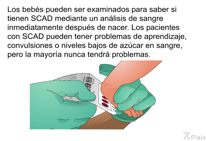 Los bebs pueden ser examinados para saber si tienen SCAD mediante un anlisis de sangre inmediatamente despus de nacer. Los pacientes con SCAD pueden tener problemas de aprendizaje, convulsiones o niveles bajos de azcar en sangre, pero la mayora nunca tendr problemas.