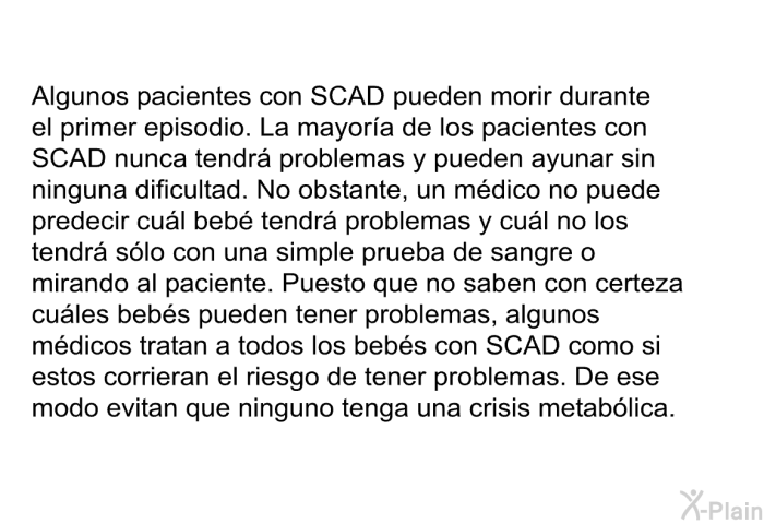 Algunos pacientes con SCAD pueden morir durante el primer episodio. La mayora de los pacientes con SCAD nunca tendr problemas y pueden ayunar sin ninguna dificultad. No obstante, un mdico no puede predecir cul beb tendr problemas y cul no los tendr slo con una simple prueba de sangre o mirando al paciente. Puesto que no saben con certeza cules bebs pueden tener problemas, algunos mdicos tratan a todos los bebs con SCAD como si estos corrieran el riesgo de tener problemas. De ese modo evitan que ninguno tenga una crisis metablica.