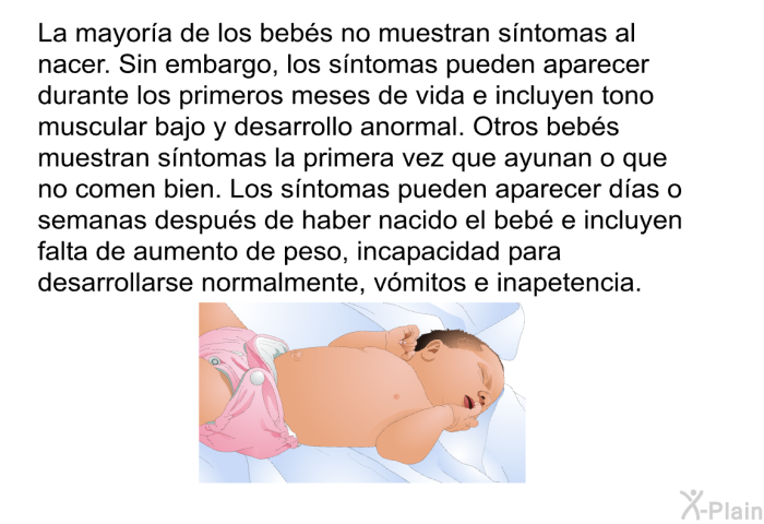 La mayora de los bebs no muestran sntomas al nacer. Sin embargo, los sntomas pueden aparecer durante los primeros meses de vida e incluyen tono muscular bajo y desarrollo anormal. Otros bebs muestran sntomas la primera vez que ayunan o que no comen bien. Los sntomas pueden aparecer das o semanas despus de haber nacido el beb e incluyen falta de aumento de peso, incapacidad para desarrollarse normalmente, vmitos e inapetencia.