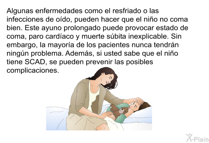 Algunas enfermedades como el resfriado o las infecciones de odo, pueden hacer que el nio no coma bien. Este ayuno prolongado puede provocar estado de coma, paro cardaco y muerte sbita inexplicable. Sin embargo, la mayora de los pacientes nunca tendrn ningn problema. Adems, si usted sabe que el nio tiene SCAD, se pueden prevenir las posibles complicaciones.