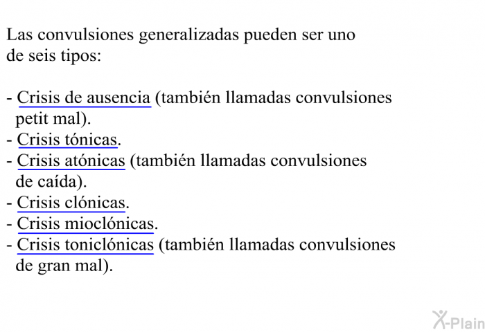 Las convulsiones generalizadas pueden ser uno de seis tipos:  Crisis de ausencia (tambi�n llamadas convulsiones petit mal). Crisis t�nicas. Crisis at�nicas (tambi�n llamadas convulsiones de ca�da). Crisis cl�nicas. Crisis miocl�nicas. Crisis tonicl�nicas (tambi�n llamadas convulsiones de gran mal).