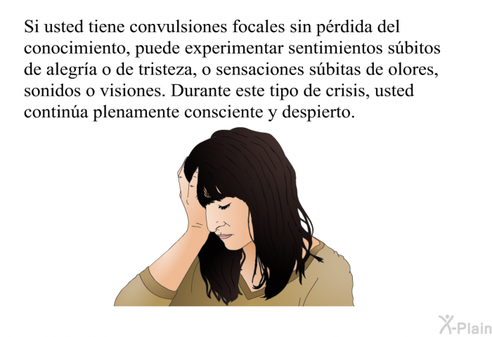 Si usted tiene convulsiones focales sin p�rdida del conocimiento, puede experimentar sentimientos s�bitos de alegr�a o de tristeza, o sensaciones s�bitas de olores, sonidos o visiones. Durante este tipo de crisis, usted contin�a plenamente consciente y despierto.