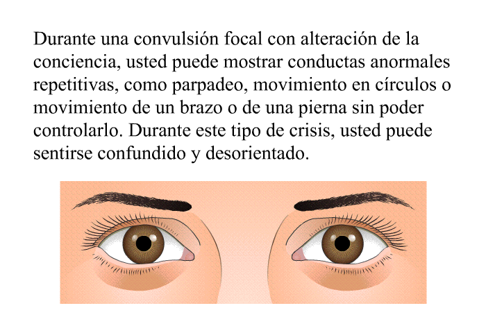 Durante una convulsi�n focal con alteraci�n de la conciencia, usted puede mostrar conductas anormales repetitivas, como parpadeo, movimiento en c�rculos o movimiento de un brazo o de una pierna sin poder controlarlo. Durante este tipo de crisis, usted puede sentirse confundido y desorientado.