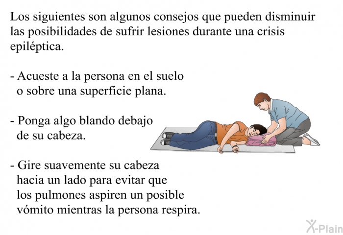 Los siguientes son algunos consejos que pueden disminuir las posibilidades de sufrir lesiones durante una crisis epilptica.  Acueste a la persona en el suelo o sobre una superficie plana. Ponga algo blando debajo de su cabeza. Gire suavemente su cabeza hacia un lado para evitar que los pulmones aspiren un posible vmito mientras la persona respira.