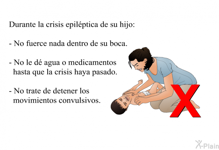 Durante la crisis epilptica de su hijo:  No fuerce nada dentro de su boca. No le d agua o medicamentos hasta que la crisis haya pasado. No trate de detener los movimientos convulsivos.