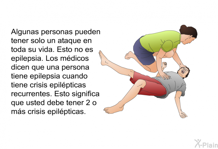 Algunas personas pueden tener solo un ataque en toda su vida. Esto no es epilepsia. Los mdicos dicen que una persona tiene epilepsia cuando tiene crisis epilpticas recurrentes. Esto significa que usted debe tener 2 o ms crisis epilpticas.