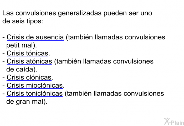 Las convulsiones generalizadas pueden ser uno de seis tipos:  Crisis de ausencia (tambi�n llamadas convulsiones petit mal). Crisis t�nicas. Crisis at�nicas (tambi�n llamadas convulsiones de ca�da). Crisis cl�nicas. Crisis miocl�nicas. Crisis tonicl�nicas (tambi�n llamadas convulsiones de gran mal).