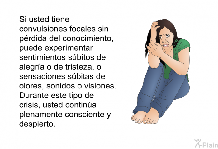 Si usted tiene convulsiones focales sin p�rdida del conocimiento, puede experimentar sentimientos s�bitos de alegr�a o de tristeza, o sensaciones s�bitas de olores, sonidos o visiones. Durante este tipo de crisis, usted contin�a plenamente consciente y despierto.