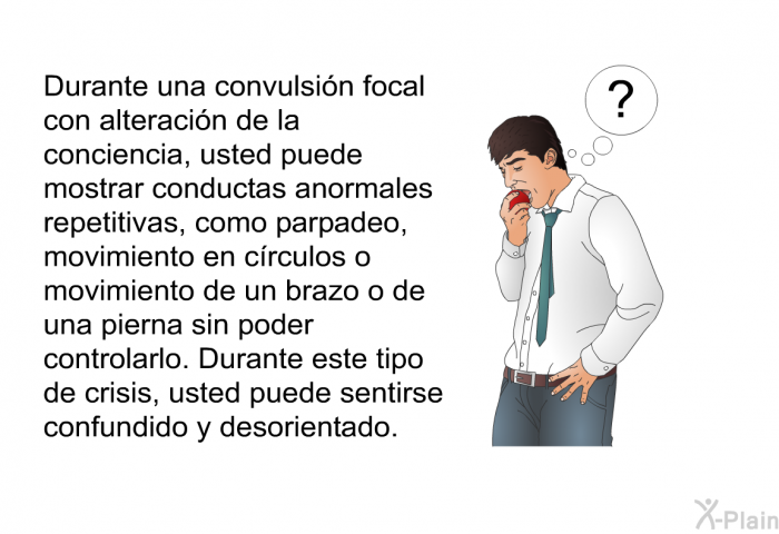 Durante una convulsi�n focal con alteraci�n de la conciencia, usted puede mostrar conductas anormales repetitivas, como parpadeo, movimiento en c�rculos o movimiento de un brazo o de una pierna sin poder controlarlo. Durante este tipo de crisis, usted puede sentirse confundido y desorientado.