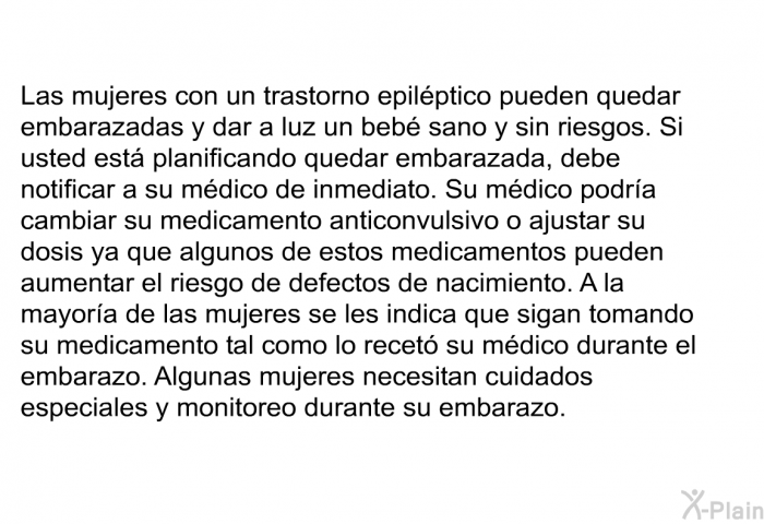 Las mujeres con un trastorno epilptico pueden quedar embarazadas y dar a luz un beb sano y sin riesgos. Si usted est planificando quedar embarazada, debe notificar a su mdico de inmediato. Su mdico podra cambiar su medicamento anticonvulsivo o ajustar su dosis ya que algunos de estos medicamentos pueden aumentar el riesgo de defectos de nacimiento. A la mayora de las mujeres se les indica que sigan tomando su medicamento tal como lo recet su mdico durante el embarazo. Algunas mujeres necesitan cuidados especiales y monitoreo durante su embarazo.