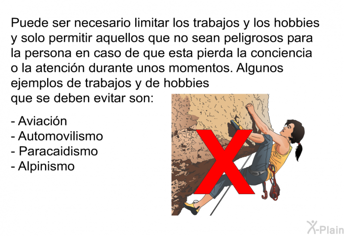 Puede ser necesario limitar los trabajos y los hobbies y solo permitir aquellos que no sean peligrosos para la persona en caso de que esta pierda la conciencia o la atencin durante unos momentos. Algunos ejemplos de trabajos y de hobbies que se deben evitar son:  Aviacin Automovilismo Paracaidismo Alpinismo