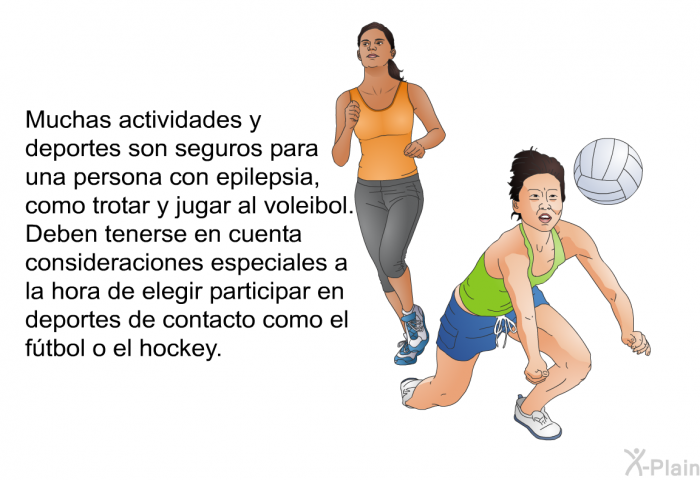 Muchas actividades y deportes son seguros para una persona con epilepsia, como trotar y jugar al voleibol. Deben tenerse en cuenta consideraciones especiales a la hora de elegir participar en deportes de contacto como el ftbol o el hockey.