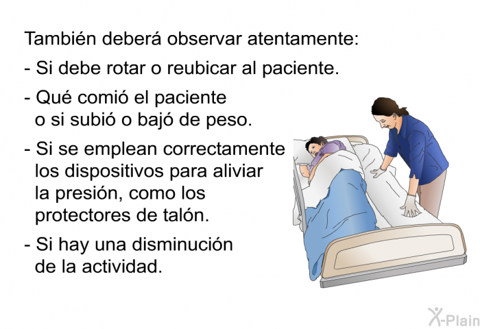 Tambin deber observar atentamente:  Si debe rotar o reubicar al paciente. Qu comi el paciente o si subi o baj de peso. Si se emplean correctamente los dispositivos para aliviar la presin, como los protectores de taln. Si hay una disminucin de la actividad.