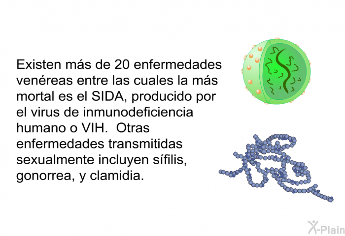 Existen ms de 20 enfermedades venreas entre las cuales la ms mortal es el SIDA, producido por el virus de inmunodeficiencia humano o VIH. Otras enfermedades transmitidas sexualmente incluyen sfilis, gonorrea, y clamidia.