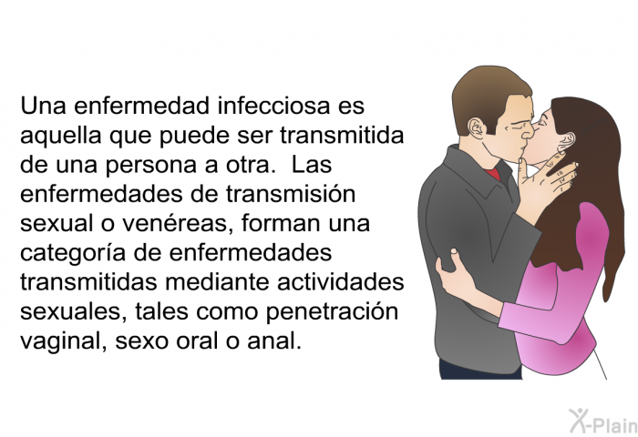 Una enfermedad infecciosa es aquella que puede ser transmitida de una persona a otra. Las enfermedades de transmisin sexual o venreas, forman una categora de enfermedades transmitidas mediante actividades sexuales, tales como penetracin vaginal, sexo oral o anal.