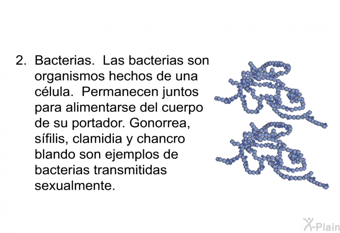 Bacterias. Las bacterias son organismos hechos de una clula. Permanecen juntos para alimentarse del cuerpo de su portador. Gonorrea, sfilis, clamidia y chancro blando son ejemplos de bacterias transmitidas sexualmente.