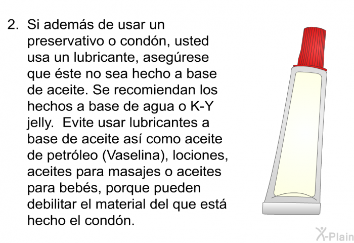 Si adem�s de usar un preservativo o cond�n, usted usa un lubricante, aseg�rese que �ste no sea hecho a base de aceite. Se recomiendan los hechos a base de agua o K-Y jelly. Evite usar lubricantes a base de aceite as� como aceite de petr�leo (Vaselina), lociones, aceites para masajes o aceites para beb�s, porque pueden debilitar el material del que est� hecho el cond�n.