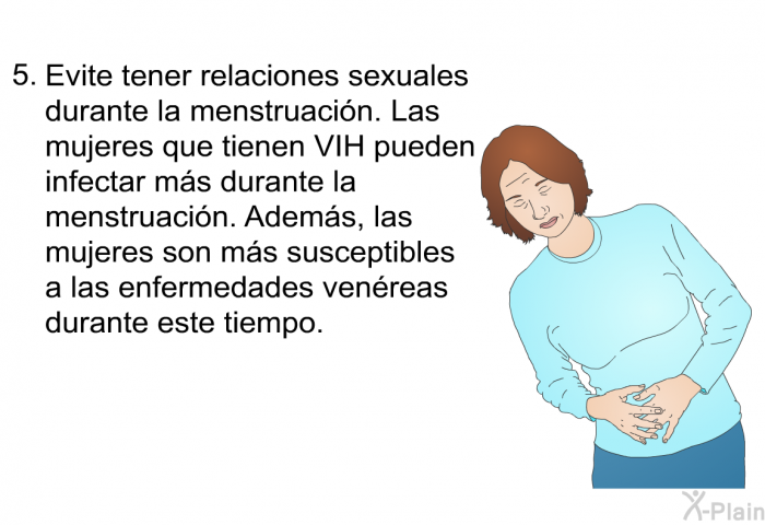 Evite tener relaciones sexuales durante la menstruaci�n. Las mujeres que tienen VIH pueden infectar m�s durante la menstruaci�n. Adem�s, las mujeres son m�s susceptibles a las enfermedades ven�reas durante este tiempo.