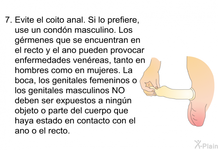 Evite el coito anal. Si lo prefiere, use un cond�n masculino. Los g�rmenes que se encuentran en el recto y el ano pueden provocar enfermedades ven�reas, tanto en hombres como en mujeres. La boca, los genitales femeninos o los genitales masculinos NO deben ser expuestos a ning�n objeto o parte del cuerpo que haya estado en contacto con el ano o el recto.