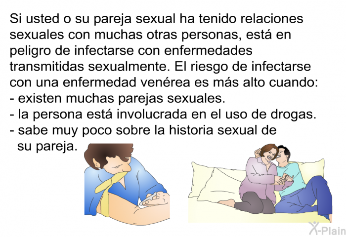 Si usted o su pareja sexual ha tenido relaciones sexuales con muchas otras personas, est� en peligro de infectarse con enfermedades transmitidas sexualmente. El riesgo de infectarse con una enfermedad ven�rea es m�s alto cuando:  existen muchas parejas sexuales. la persona est� involucrada en el uso de drogas. sabe muy poco sobre la historia sexual de su pareja.