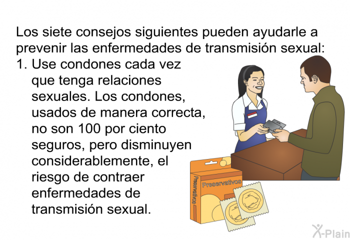 Los siete consejos siguientes pueden ayudarle a prevenir las enfermedades de transmisi�n sexual:  Use condones cada vez que tenga relaciones sexuales. Los condones, usados de manera correcta, no son 100 por ciento seguros, pero disminuyen considerablemente, el riesgo de contraer enfermedades de transmisi�n sexual.