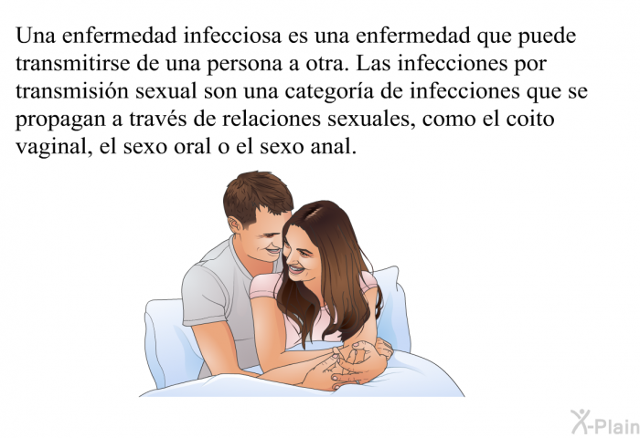 Una enfermedad infecciosa es una enfermedad que puede transmitirse de una persona a otra. Las infecciones por transmisin sexual son una categora de infecciones que se propagan a travs de relaciones sexuales, como el coito vaginal, el sexo oral o el sexo anal.