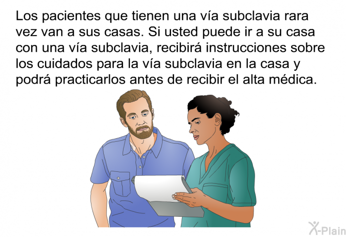 Los pacientes que tienen una va subclavia rara vez van a sus casas. Si usted puede ir a su casa con una va subclavia, recibir instrucciones sobre los cuidados para la va subclavia en la casa y podr practicarlos antes de recibir el alta mdica.