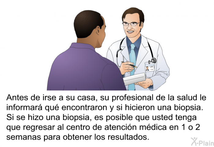 Antes de irse a su casa, su profesional de la salud le informar qu encontraron y si hicieron una biopsia. Si se hizo una biopsia, es posible que usted tenga que regresar al centro de atencin mdica en 1 o 2 semanas para obtener los resultados.
