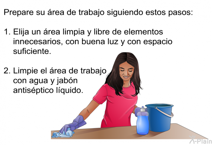 Prepare su rea de trabajo siguiendo estos pasos:  Elija un rea limpia y libre de elementos innecesarios, con buena luz y con espacio suficiente. Limpie el rea de trabajo con agua y jabn antisptico lquido.