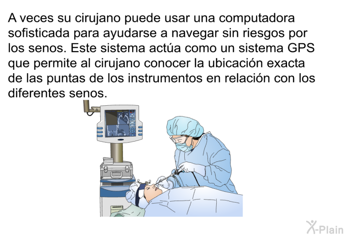 A veces su cirujano puede usar una computadora sofisticada para ayudarse a navegar sin riesgos por los senos. Este sistema acta como un sistema GPS que permite al cirujano conocer la ubicacin exacta de las puntas de los instrumentos en relacin con los diferentes senos.