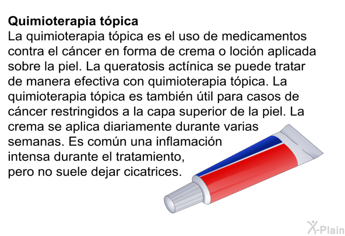 <B>Quimioterapia tpica:</B> La quimioterapia tpica es el uso de medicamentos contra el cncer en forma de crema o locin aplicada sobre la piel. La queratosis actnica se puede tratar de manera efectiva con quimioterapia tpica. La quimioterapia tpica es tambin til para casos de cncer restringidos a la capa superior de la piel. La crema se aplica diariamente durante varias semanas. Es comn una inflamacin intensa durante el tratamiento, pero no suele dejar cicatrices.