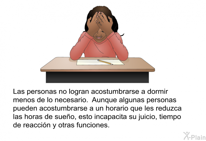 Las personas no logran acostumbrarse a dormir menos de lo necesario. Aunque algunas personas pueden acostumbrarse a un horario que les reduzca las horas de sueo, esto incapacita su juicio, tiempo de reaccin y otras funciones.