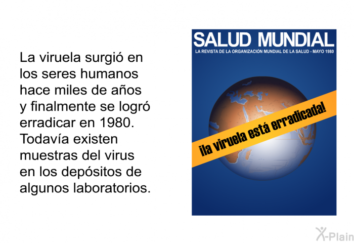 La viruela surgi en los seres humanos hace miles de aos y finalmente se logr erradicar en 1980. Todava existen muestras del virus en los depsitos de algunos laboratorios.