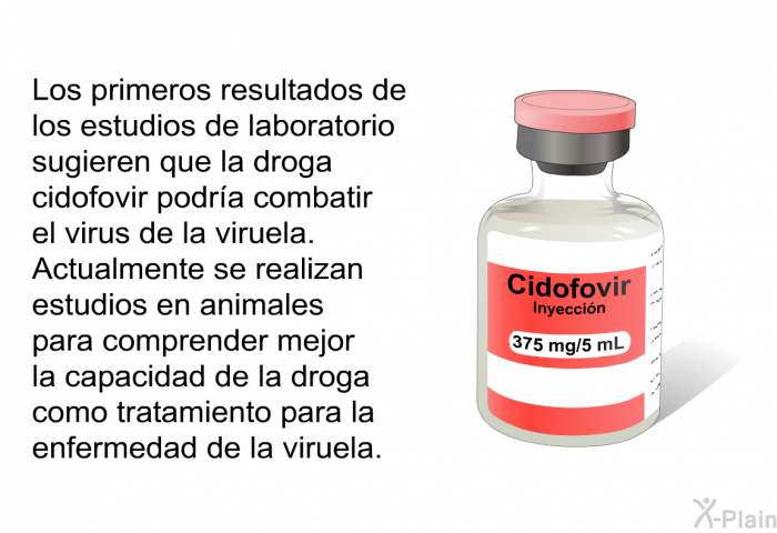 Los primeros resultados de los estudios de laboratorio sugieren que la droga cidofovir podr�a combatir el virus de la viruela. Actualmente se realizan estudios en animales para comprender mejor la capacidad de la droga como tratamiento para la enfermedad de la viruela.