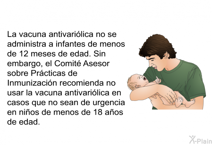 La vacuna antivarilica no se administra a infantes de menos de 12 meses de edad. Sin embargo, el Comit Asesor sobre Prcticas de Inmunizacin recomienda no usar la vacuna antivarilica en casos que no sean de urgencia en nios de menos de 18 aos de edad.