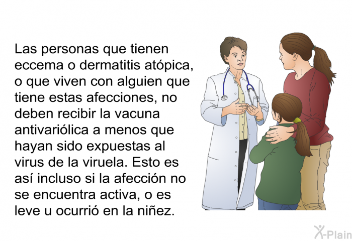 Las personas que tienen eccema o dermatitis at�pica, o que viven con alguien que tiene estas afecciones, no deben recibir la vacuna antivari�lica a menos que hayan sido expuestas al virus de la viruela. Esto es as� incluso si la afecci�n no se encuentra activa, o es leve u ocurri� en la ni�ez.