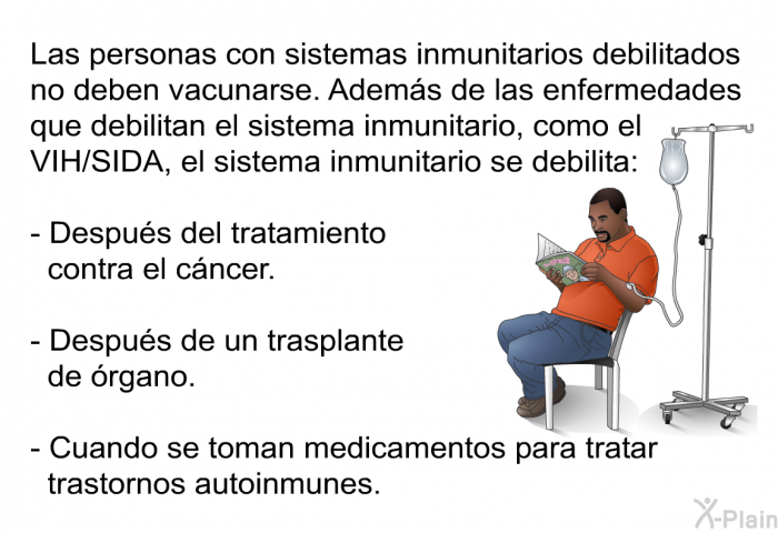 Las personas con sistemas inmunitarios debilitados no deben vacunarse. Adem�s de las enfermedades que debilitan el sistema inmunitario, como el VIH/SIDA, el sistema inmunitario se debilita:  Despu�s del tratamiento contra el c�ncer. Despu�s de un trasplante de �rgano. Cuando se toman medicamentos para tratar trastornos autoinmunes.