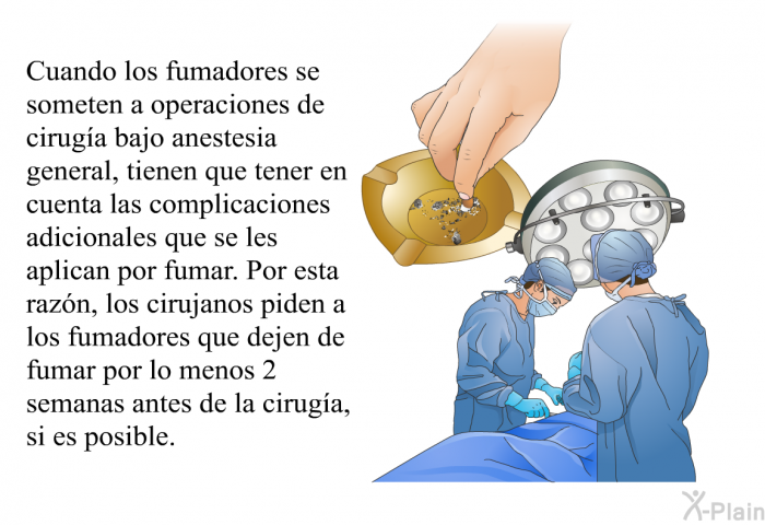 Cuando los fumadores se someten a operaciones de ciruga bajo anestesia general, tienen que tener en cuenta las complicaciones adicionales que se les aplican por fumar. Por esta razn, los cirujanos piden a los fumadores que dejen de fumar por lo menos 2 semanas antes de la ciruga, si es posible.