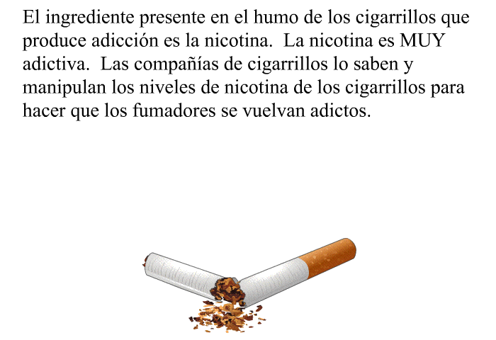 El ingrediente presente en el humo de los cigarrillos que produce adiccin es la nicotina. La nicotina es MUY adictiva. Las compaas de cigarrillos lo saben y manipulan los niveles de nicotina de los cigarrillos para hacer que los fumadores se vuelvan adictos.