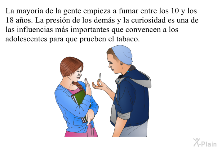 La mayora de la gente empieza a fumar entre los 10 y los 18 aos. La presin de los dems y la curiosidad es una de las influencias ms importantes que convencen a los adolescentes para que prueben el tabaco.