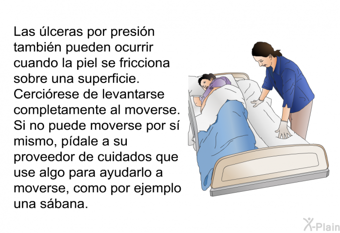 Las �lceras por presi�n tambi�n pueden ocurrir cuando la piel se fricciona sobre una superficie. Cerci�rese de levantarse completamente al moverse. Si no puede moverse por s� mismo, p�dale a su proveedor de cuidados que use algo para ayudarlo a moverse, como por ejemplo una s�bana.