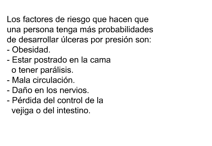 Los factores de riesgo que hacen que una persona tenga m�s probabilidades de desarrollar �lceras por presi�n son:  Obesidad. Estar postrado en la cama o tener par�lisis. Mala circulaci�n. Da�o en los nervios. P�rdida del control de la vejiga o del intestino.