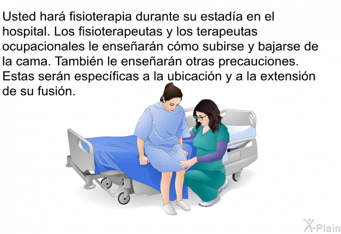 Usted har� fisioterapia durante su estad�a en el hospital. Los fisioterapeutas y los terapeutas ocupacionales le ense�ar�n c�mo subirse y bajarse de la cama. Tambi�n le ense�ar�n otras precauciones. Estas ser�n espec�ficas a la ubicaci�n y a la extensi�n de su fusi�n.