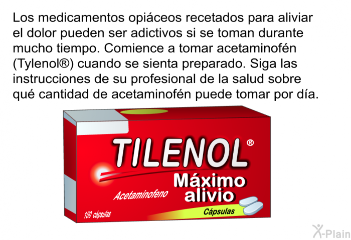 Los medicamentos opi�ceos recetados para aliviar el dolor pueden ser adictivos si se toman durante mucho tiempo. Comience a tomar acetaminof�n (Tylenol ) cuando se sienta preparado. Siga las instrucciones de su profesional de la salud sobre qu� cantidad de acetaminof�n puede tomar por d�a.