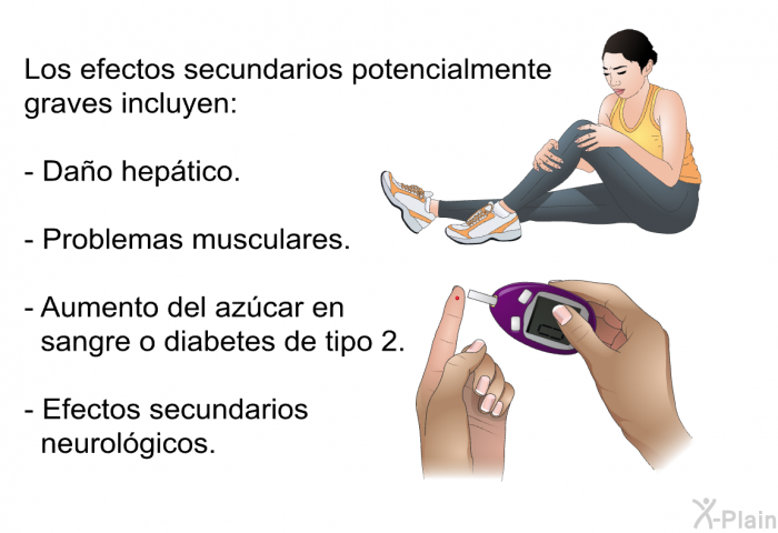 Los efectos secundarios potencialmente graves incluyen:  Dao heptico. Problemas musculares. Aumento del azcar en sangre o diabetes de tipo 2. Efectos secundarios neurolgicos.