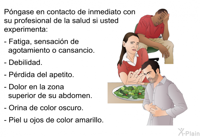 Pngase en contacto de inmediato con su profesional de la salud si usted experimenta:  Fatiga, sensacin de agotamiento o cansancio. Debilidad. Prdida del apetito. Dolor en la zona superior de su abdomen. Orina de color oscuro. Piel u ojos de color amarillo.